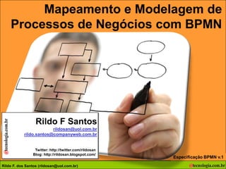 Mapeamento e Modelagem de
 Mapeamento e Modelagem de Processos de Negócios com BPMN



                                                            Processos de Negócios com BPMN




                                                                 Rildo F Santos
                                                                          rildosan@uol.com.br
                                                             rildo.santos@companyweb.com.br


                                                                 Twitter: http://twitter.com/rildosan
                                                                Blog: http://rildosan.blogspot.com/
                                                                                                                           Especificação BPMN v.1
Autor: F. dos F. dos Santos (rildo.santos@companyweb.com.br)
Rildo Rildo Santos (rildosan@uol.com.br)
        Versão 15 | RFS                           rildosan@uol.com.br                                   Todos os direitos reservados e protegidos © 2006 e 2009   88
 