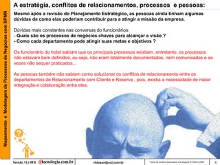 Mapeamento e Modelagem de Processos de Negócios com BPMN   A estratégia, conflitos de relacionamentos, processos e pessoas:
                                                           Mesmo após a revisão do Planejamento Estratégico, as pessoas ainda tinham algumas
                                                           dúvidas de como elas poderiam contribuir para a atingir a missão da empresa.

                                                           Dúvidas mais constantes nas conversas do funcionários:
                                                           - Quais são os processos de negócios chaves para alcançar a visão ?
                                                           - Como cada departamento pode atingir suas metas e objetivos ?

                                                           Os funcionário do hotel sabiam que os principais processos existiam, entretanto, os processos
                                                           não estavam bem definidos, ou seja, não eram totalmente documentados, nem comunicados e as
                                                           vezes não sequer praticados...

                                                           As pessoas também não sabiam como solucionar os conflitos de relacionamento entre os
                                                           departamentos de Relacionamento com Cliente e Reserva , pois, existia a necessidade de maior
                                                           integração e colaboração entre eles.




                                                           Versão 15 | RFS                      rildosan@uol.com.br       Todos os direitos reservados e protegidos © 2006 e 2009   9
 