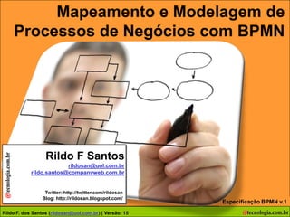 Mapeamento e Modelagem de
     Processos de Negócios com BPMN




                  Rildo F Santos
                         rildosan@uol.com.br
            rildo.santos@companyweb.com.br


                  Twitter: http://twitter.com/rildosan
                 Blog: http://rildosan.blogspot.com/
                                                               Especificação BPMN v.1
Autor: F. dos F. dos Santos (rildo.santos@companyweb.com.br)
Rildo Rildo Santos (rildosan@uol.com.br) | Versão: 15                              1
 
