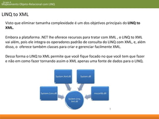 Grupo 4 
Mapeamento Objeto-Relacional com LINQ 
LINQ to XML 
Visto que eliminar tamanha complexidade é um dos objetivos principais do LINQ to 
XML. 
Embora a plataforma .NET lhe oferece recursos para tratar com XML , o LINQ to XML 
vai além, pois ele integra os operadores padrão de consulta do LINQ com XML, e, além 
disso, o oferece também classes para criar e gerenciar facilmente XML. 
Dessa forma o LINQ to XML permite que você fique focado no que você tem que fazer 
e não em como fazer tornando assim o XML apenas uma fonte de dados para o LINQ. 
 