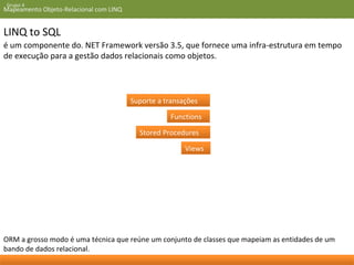 Grupo 4 
Mapeamento Objeto-Relacional com LINQ 
LINQ to SQL 
é um componente do. NET Framework versão 3.5, que fornece uma infra-estrutura em tempo 
de execução para a gestão dados relacionais como objetos. 
Suporte a transações 
Functions 
Stored Procedures 
Views 
ORM a grosso modo é uma técnica que reúne um conjunto de classes que mapeiam as entidades de um 
bando de dados relacional. 
 