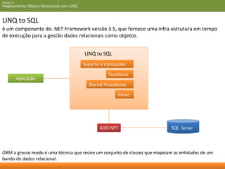 Grupo 4 
Mapeamento Objeto-Relacional com LINQ 
LINQ to SQL 
é um componente do. NET Framework versão 3.5, que fornece uma infra-estrutura em tempo 
de execução para a gestão dados relacionais como objetos. 
Suporte a transações 
Functions 
Stored Procedures 
Views 
Aplicação 
LINQ to SQL 
ADO.NET SQL Server 
ORM a grosso modo é uma técnica que reúne um conjunto de classes que mapeiam as entidades de um 
bando de dados relacional. 
 