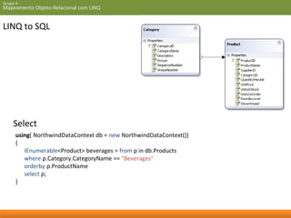 Grupo 4 
Mapeamento Objeto-Relacional com LINQ 
LINQ to SQL 
Select 
using( NorthwindDataContext db = new NorthwindDataContext()) 
{ 
IEnumerable<Product> beverages = from p in db.Products 
where p.Category.CategoryName == "Beverages" 
orderby p.ProductName 
select p; 
} 
 