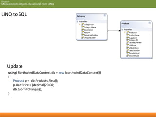 Grupo 4 
Mapeamento Objeto-Relacional com LINQ 
LINQ to SQL 
Update 
using( NorthwindDataContext db = new NorthwindDataContext()) 
{ 
Product p = db.Products.First(); 
p.UnitPrice = (decimal)20.00; 
db.SubmitChanges(); 
} 
 