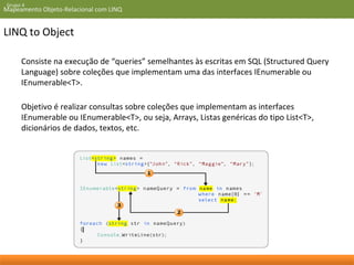 Grupo 4 
Mapeamento Objeto-Relacional com LINQ 
LINQ to Object 
Consiste na execução de “queries” semelhantes às escritas em SQL (Structured Query 
Language) sobre coleções que implementam uma das interfaces IEnumerable ou 
IEnumerable<T>. 
Objetivo é realizar consultas sobre coleções que implementam as interfaces 
IEnumerable ou IEnumerable<T>, ou seja, Arrays, Listas genéricas do tipo List<T>, 
dicionários de dados, textos, etc. 
 