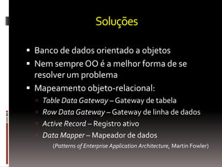 Soluções

 Banco de dados orientado a objetos
 Nem sempre OO é a melhor forma de se
  resolver um problema
 Mapeamento objeto-relacional:
   Table Data Gateway – Gateway de tabela
   Row Data Gateway – Gateway de linha de dados
   Active Record – Registro ativo
   Data Mapper – Mapeador de dados
       (Patterns of Enterprise Application Architecture, Martin Fowler)
 