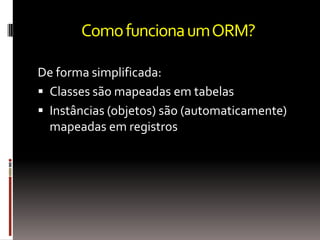 Como funciona um ORM?

De forma simplificada:
 Classes são mapeadas em tabelas
 Instâncias (objetos) são (automaticamente)
  mapeadas em registros
 