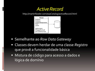 Active Record
      http://martinfowler.com/eaaCatalog/activeRecord.html




 Semelhante ao Row Data Gateway
 Classes devem herdar de uma classe Registro
  que provê a funcionalidade básica
 Mistura de código para acesso a dados e
  lógica de domínio
 