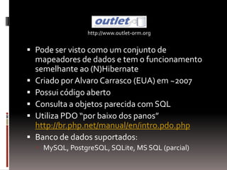 http://www.outlet-orm.org


 Pode ser visto como um conjunto de
    mapeadores de dados e tem o funcionamento
    semelhante ao (N)Hibernate
   Criado por Alvaro Carrasco (EUA) em ~2007
   Possui código aberto
   Consulta a objetos parecida com SQL
   Utiliza PDO “por baixo dos panos”
    http://br.php.net/manual/en/intro.pdo.php
   Banco de dados suportados:
     MySQL, PostgreSQL, SQLite, MS SQL (parcial)
 