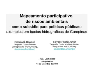 Mapeamento participativo
             de riscos ambientais
   como subsídio para políticas públicas:
exemplos em bacias hidrográficas de Campinas

     Ricardo S. Dagnino
     Geógrafo, Doutorando em
   Demografia no IFCH/Unicamp,
      ricardosdag@gmail.com




                                 PUC-Campinas
 