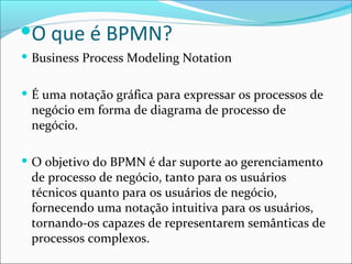  Business Process Modeling Notation
 É uma notação gráfica para expressar os processos de
negócio em forma de diagrama de processo de
negócio.
 O objetivo do BPMN é dar suporte ao gerenciamento
de processo de negócio, tanto para os usuários
técnicos quanto para os usuários de negócio,
fornecendo uma notação intuitiva para os usuários,
tornando-os capazes de representarem semânticas de
processos complexos.
O que é BPMN?
 