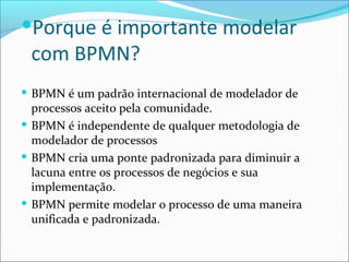 Porque é importante modelar
com BPMN?
 BPMN é um padrão internacional de modelador de
processos aceito pela comunidade.
 BPMN é independente de qualquer metodologia de
modelador de processos
 BPMN cria uma ponte padronizada para diminuir a
lacuna entre os processos de negócios e sua
implementação.
 BPMN permite modelar o processo de uma maneira
unificada e padronizada.
 