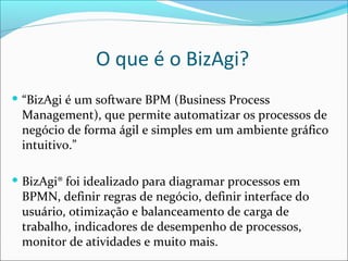 O que é o BizAgi?
 “BizAgi é um software BPM (Business Process
Management), que permite automatizar os processos de
negócio de forma ágil e simples em um ambiente gráfico
intuitivo.”
 BizAgi® foi idealizado para diagramar processos em
BPMN, definir regras de negócio, definir interface do
usuário, otimização e balanceamento de carga de
trabalho, indicadores de desempenho de processos,
monitor de atividades e muito mais.
 