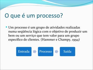 O que é um processo?
 Um processo é um grupo de atividades realizadas
numa seqüência lógica com o objetivo de produzir um
bem ou um serviço que tem valor para um grupo
específico de clientes. (Hammer e Champy, 1994)
 