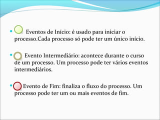  Eventos de Início: é usado para iniciar o
processo.Cada processo só pode ter um único início.
 Evento Intermediário: acontece durante o curso
de um processo. Um processo pode ter vários eventos
intermediários.
 Evento de Fim: finaliza o fluxo do processo. Um
processo pode ter um ou mais eventos de fim.
 