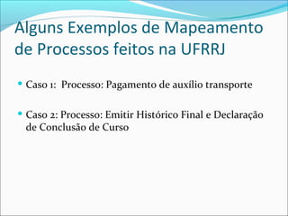 Alguns Exemplos de Mapeamento
de Processos feitos na UFRRJ
 Caso 1: Processo: Pagamento de auxílio transporte
 Caso 2: Processo: Emitir Histórico Final e Declaração
de Conclusão de Curso
 