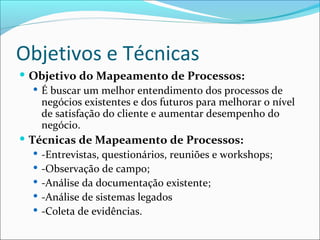 Objetivos e Técnicas
 Objetivo do Mapeamento de Processos:
 É buscar um melhor entendimento dos processos de
negócios existentes e dos futuros para melhorar o nível
de satisfação do cliente e aumentar desempenho do
negócio.
 Técnicas de Mapeamento de Processos:
 -Entrevistas, questionários, reuniões e workshops;
 -Observação de campo;
 -Análise da documentação existente;
 -Análise de sistemas legados
 -Coleta de evidências.
 