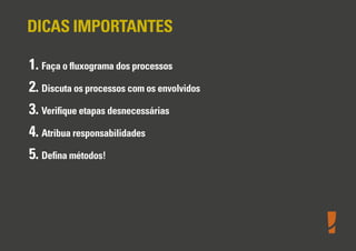 DICAS IMPORTANTES
1. Faça o ﬂuxograma dos processos
2. Discuta os processos com os envolvidos
3. Veriﬁque etapas desnecessárias
4. Atribua responsabilidades
5. Deﬁna métodos!

 