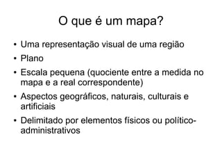 O que é um mapa?
●   Uma representação visual de uma região
●   Plano
●   Escala pequena (quociente entre a medida no
    mapa e a real correspondente)
●   Aspectos geográficos, naturais, culturais e
    artificiais
●   Delimitado por elementos físicos ou político-
    administrativos
 