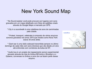 New York Sound Map
  * No Sound-seeker você pode procurar por lugares com sons
 gravados em um mapa detalhado com fotos de satélites criado
         através do Google Maps e marcado por GPS.

  * City in a soundwalk é uma coletânea de sons de caminhadas
                          pela cidade.

   * Protest, transport, celebrate é composto de vários arquivos
 sonoros gravados nos anos 1970 que mostra como Nova York
                       soava 30 anos atrás.

  * Giant ear é uma rádio webcast transmitida sempre no último
domingo de cada mês com sons diversos que vão desde um sino
         até entrevista com corretores da bolsa de NY.

  * Audio bus é um projeto de mapeamento sonoro experimental
   gravado através da rota do ônibus B61entre o Brooklyn e o
 Queens, conversas no ônibus e sons da rua fazem parte desse
                            arquivo.
 