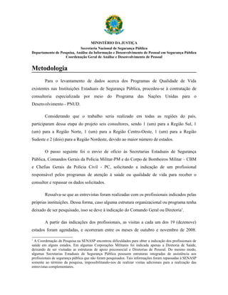 MINISTÉRIO DA JUSTIÇA
                            Secretaria Nacional de Segurança Pública
Departamento de Pesquisa, Análise da Informação e Desenvolvimento de Pessoal em Segurança Pública
                   Coordenação Geral de Análise e Desenvolvimento de Pessoal


Metodologia
        Para o levantamento de dados acerca dos Programas de Qualidade de Vida
existentes nas Instituições Estaduais de Segurança Pública, procedeu-se à contratação de
consultoria especializada por meio do Programa das Nações Unidas para o
Desenvolvimento - PNUD.

        Considerando que o trabalho seria realizado em todas as regiões do país,
participaram dessa etapa do projeto seis consultores, sendo 1 (um) para a Região Sul, 1
(um) para a Região Norte, 1 (um) para a Região Centro-Oeste, 1 (um) para a Região
Sudeste e 2 (dois) para a Região Nordeste, devido ao maior número de estados.

        O passo seguinte foi o envio de ofício às Secretarias Estaduais de Segurança
Pública, Comandos Gerais da Polícia Militar-PM e do Corpo de Bombeiros Militar – CBM
e Chefias Gerais da Polícia Civil - PC, solicitando a indicação de um profissional
responsável pelos programas de atenção à saúde ou qualidade de vida para receber o
consultor e repassar os dados solicitados.

        Ressalva-se que as entrevistas foram realizadas com os profissionais indicados pelas
próprias instituições. Dessa forma, caso alguma estrutura organizacional ou programa tenha
deixado de ser pesquisado, isso se deve à indicação do Comando Geral ou Diretoria1.

        A partir das indicações dos profissionais, as visitas a cada um dos 19 (dezenove)
estados foram agendadas, e ocorreram entre os meses de outubro e novembro de 2008.

1
  A Coordenação da Pesquisa na SENASP encontrou dificuldades para obter a indicação dos profissionais de
saúde em alguns estados. Em algumas Corporações Militares foi indicada apenas a Diretoria de Saúde,
deixando de ser visitadas as estruturas de apoio psicossocial e Diretorias de Pessoal. Do mesmo modo,
algumas Secretarias Estaduais de Segurança Pública possuem estruturas integradas de assistência aos
profissionais de segurança pública que não foram pesquisados. Tais informações foram repassadas à SENASP
somente ao término da pesquisa, impossibilitando-nos de realizar visitas adicionais para a realização das
entrevistas complementares.
 