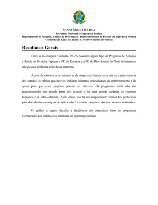MINISTÉRIO DA JUSTIÇA
                            Secretaria Nacional de Segurança Pública
Departamento de Pesquisa, Análise da Informação e Desenvolvimento de Pessoal em Segurança Pública
                   Coordenação Geral de Análise e Desenvolvimento de Pessoal


Resultados Gerais
       Entre as instituições visitadas, 96,2% possuem algum tipo de Programa de Atenção
à Saúde do Servidor. Apenas a PC de Roraima e a PC do Rio Grande do Norte informaram
não possuir nenhuma ação dessa natureza.

       Apesar da existência de iniciativas de programas biopsicossociais na grande maioria
dos estados, os relatos qualitativos indicam inúmeras necessidades de aprimoramento e de
apoio para que esses projetos possam ser efetivos. Os programas ainda não são
regulamentados em grande parte dos estados e há uma grande carência de recursos
humanos e de infra-estrutura. Além disso, não há um mapeamento formal dos problemas
para decisão das estratégias de ação e não é avaliado o impacto das intervenções realizadas.

       O gráfico a seguir detalha a freqüência dos principais tipos de programas
estruturados nas instituições estaduais de segurança pública.
 