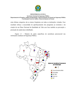 MINISTÉRIO DA JUSTIÇA
                            Secretaria Nacional de Segurança Pública
Departamento de Pesquisa, Análise da Informação e Desenvolvimento de Pessoal em Segurança Pública
                   Coordenação Geral de Análise e Desenvolvimento de Pessoal

estas últimas categorias são as menos freqüentes em todas as instituições visitadas. Esse
resultado reforça a necessidade de aperfeiçoamento dos programas já existentes e da
criação de um Plano Nacional de Qualidade de Vida com foco também na prevenção e
promoção da saúde desse trabalhador.

        Figura 1.1 – Número de ações específicas de assistência psicossocial nas
instituições estaduais de Segurança Pública.
 