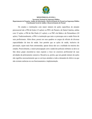 MINISTÉRIO DA JUSTIÇA
                            Secretaria Nacional de Segurança Pública
Departamento de Pesquisa, Análise da Informação e Desenvolvimento de Pessoal em Segurança Pública
                   Coordenação Geral de Análise e Desenvolvimento de Pessoal

       Os estados e instituições com maior número de ações específicas de atenção
psicossocial são a PM de Goiás (13 ações); as PM’s do Paraná e de Santa Catarina, ambas
com 12 ações; a PM de São Paulo (11 ações); e as PM’s da Bahia e de Pernambuco (10
ações). Tradicionalmente, a PM é a instituição que mais se preocupa com a saúde física de
seus profissionais. Além disso, possui em seus quadros os cargos de oficiais de diversas
especialidades da área de saúde. Isso permite que as ações de saúde, inclusive de
prevenção, sejam mais bem estruturadas, apesar dessa não ser a realidade da maioria dos
estados. Possivelmente, a maior preocupação com a saúde dos policiais militares se deve ao
fato desse grupo encontrar-se mais exposto a risco no exercício profissional de suas
atividades de policiamento ostensivo. Ressalva-se, porém, que um grande número de ações
não significa necessariamente que os serviços atendam a toda a demanda do efetivo ou que
não existam carências no seu funcionamento e implementação.
 