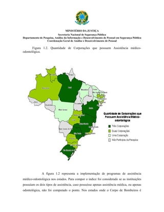 MINISTÉRIO DA JUSTIÇA
                            Secretaria Nacional de Segurança Pública
Departamento de Pesquisa, Análise da Informação e Desenvolvimento de Pessoal em Segurança Pública
                   Coordenação Geral de Análise e Desenvolvimento de Pessoal

       Figura 1.2. Quantidade de Corporações que possuem Assistência médico-
odontológica.




               A figura 1.2 representa a implementação de programas de assistência
médico-odontológica nos estados. Para compor o índice foi considerado se as instituições
possuíam os dois tipos de assistência, caso possuísse apenas assistência médica, ou apenas
odontológica, não foi computado o ponto. Nos estados onde o Corpo de Bombeiros é
 