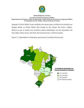 MINISTÉRIO DA JUSTIÇA
                            Secretaria Nacional de Segurança Pública
Departamento de Pesquisa, Análise da Informação e Desenvolvimento de Pessoal em Segurança Pública
                   Coordenação Geral de Análise e Desenvolvimento de Pessoal

integrado à Polícia Militar, foram atribuídos dois pontos para a existência de assistência na
Brigada Militar ou Polícia Militar (Rio Grande do Sul, Paraná, São Paulo e Bahia).
Observa-se que os estados com assistência médico-odontológica nas três corporações são
Pará, Bahia, Minas Gerais, São Paulo, Rio Grande do Sul e o Distrito Federal.

Figura 1.3. Quantidade de Corporações que possuem Assistência Psicossocial.
 