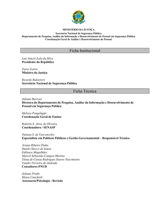 MINISTÉRIO DA JUSTIÇA
                            Secretaria Nacional de Segurança Pública
Departamento de Pesquisa, Análise da Informação e Desenvolvimento de Pessoal em Segurança Pública
                   Coordenação Geral de Análise e Desenvolvimento de Pessoal



                                        Ficha Institucional
Luiz Inácio Lula da Silva
Presidente da República

Tarso Genro
Ministro da Justiça

Ricardo Balestreri
Secretário Nacional de Segurança Pública

                                           Ficha Técnica
Juliana Barroso
Diretora do Departamento de Pesquisa, Análise da Informação e Desenvolvimento de
Pessoal em Segurança Pública

Melissa Pongeluppi
Coordenação Geral de Ensino

Roberta S. Alves de Oliveira
Coordenadora / SENASP

Tatiana S. de Vasconcelos
Especialista em Políticas Públicas e Gestão Governamental – Responsável Técnico

Ariane Ribeiro Pinho
Danilo Stocco de Souza
Edileuza Magalhães
Marcel Sebastião Campos Martins
Tânia de Cássia Rodrigues Soares Nascimento
Vander Ferreira de Andrade
Consultores PNUD

Juliana Prado
Maira Cauchioli
Assessoras/Psicologia - Revisão
 