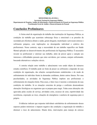 MINISTÉRIO DA JUSTIÇA
                            Secretaria Nacional de Segurança Pública
Departamento de Pesquisa, Análise da Informação e Desenvolvimento de Pessoal em Segurança Pública
                   Coordenação Geral de Análise e Desenvolvimento de Pessoal


Conclusões Preliminares
       A forma atual de organização do trabalho das instituições de Segurança Pública, as
condições de trabalho que acarretam sobrecarga física e emocional e as pressões da
sociedade por eficiência afetam a saúde, geram desgaste, insatisfação e provocam estresse e
sofrimento psíquico, com implicações no desempenho individual e coletivo dos
profissionais. Nesse contexto, urge a necessidade de um trabalho específico em Saúde
Mental aplicado no desenvolvimento dos profissionais da Segurança Pública. É necessário
investir no profissional e valorizar seu trabalho, além de prover apoio e atenção aos
interesses e dificuldades pessoais que estes servidores, por ventura, estejam enfrentando,
buscando alternativas e soluções viáveis.

       A estreita relação entre trabalho e adoecimento vem sendo objeto de inúmeros
estudos científicos. O trabalho pode ser fonte de prazer ou sofrimento a depender de suas
condições de organização, das relações socioprofissionais estabelecidas e do modo de
enfrentamento do indivíduo frente às demandas cotidianas, dentre outros fatores. Por suas
peculiaridades, as atividades de Segurança Pública impõem aos profissionais o
enfrentamento de situações-limite. Para esses, o fator risco é inerente e estruturante de suas
condições de trabalho. Já as situações concretas de perigo e confronto desencadeiam
alterações fisiológicas no organismo que se prepara para reagir. Todas essas alterações são
agravadas pelas escalas de serviço, atividades extra, escassez de sono, repetitividade das
ocorrências, exposição ao risco, situações de emergência e ausência de segurança para si
próprio.

       Evidências indicam que respostas individuais satisfatórias de enfrentamento desses
aspectos podem minimizar o impacto negativo das condições e organização do trabalho e
diminuir o risco de adoecimento. Diante disto, intervenções para manejo de estresse
 
