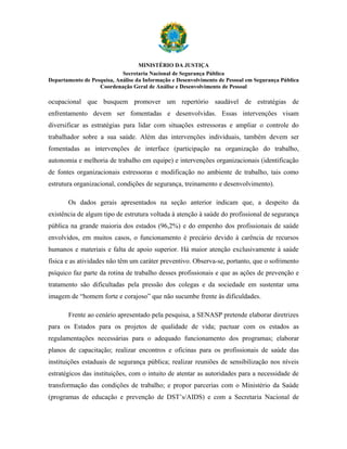 MINISTÉRIO DA JUSTIÇA
                            Secretaria Nacional de Segurança Pública
Departamento de Pesquisa, Análise da Informação e Desenvolvimento de Pessoal em Segurança Pública
                   Coordenação Geral de Análise e Desenvolvimento de Pessoal

ocupacional que busquem promover um repertório saudável de estratégias de
enfrentamento devem ser fomentadas e desenvolvidas. Essas intervenções visam
diversificar as estratégias para lidar com situações estressoras e ampliar o controle do
trabalhador sobre a sua saúde. Além das intervenções individuais, também devem ser
fomentadas as intervenções de interface (participação na organização do trabalho,
autonomia e melhoria de trabalho em equipe) e intervenções organizacionais (identificação
de fontes organizacionais estressoras e modificação no ambiente de trabalho, tais como
estrutura organizacional, condições de segurança, treinamento e desenvolvimento).

       Os dados gerais apresentados na seção anterior indicam que, a despeito da
existência de algum tipo de estrutura voltada à atenção à saúde do profissional de segurança
pública na grande maioria dos estados (96,2%) e do empenho dos profissionais de saúde
envolvidos, em muitos casos, o funcionamento é precário devido à carência de recursos
humanos e materiais e falta de apoio superior. Há maior atenção exclusivamente à saúde
física e as atividades não têm um caráter preventivo. Observa-se, portanto, que o sofrimento
psíquico faz parte da rotina de trabalho desses profissionais e que as ações de prevenção e
tratamento são dificultadas pela pressão dos colegas e da sociedade em sustentar uma
imagem de “homem forte e corajoso” que não sucumbe frente às dificuldades.

       Frente ao cenário apresentado pela pesquisa, a SENASP pretende elaborar diretrizes
para os Estados para os projetos de qualidade de vida; pactuar com os estados as
regulamentações necessárias para o adequado funcionamento dos programas; elaborar
planos de capacitação; realizar encontros e oficinas para os profissionais de saúde das
instituições estaduais de segurança pública; realizar reuniões de sensibilização nos níveis
estratégicos das instituições, com o intuito de atentar as autoridades para a necessidade de
transformação das condições de trabalho; e propor parcerias com o Ministério da Saúde
(programas de educação e prevenção de DST’s/AIDS) e com a Secretaria Nacional de
 