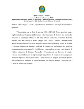 MINISTÉRIO DA JUSTIÇA
                            Secretaria Nacional de Segurança Pública
Departamento de Pesquisa, Análise da Informação e Desenvolvimento de Pessoal em Segurança Pública
                   Coordenação Geral de Análise e Desenvolvimento de Pessoal

Políticas sobre Drogas – SENAD (capacitação em tratamento e prevenção de dependência
química).

       Vale ressaltar que ao final do ano de 2008 a SENASP firmou convênio para a
implementação de Programas de Prevenção e Gerenciamento do Estresse nas instituições
estaduais de segurança pública de 10 (dez) estados: Amazonas, Rondônia, Roraima,
Paraíba, Piauí, Rio Grande do Norte, Sergipe, Mato Grosso, Tocantins e Santa Catarina.
Alguns destes já identificados nesta pesquisa como os mais carentes em termos de recursos
e estruturas para atenção à saúde e qualidade de vida de seus profissionais. Os convênios
em pauta destinaram cerca de R$ 1 milhão para cada estado e preveem a estruturação de
Núcleos integrados de Estudos, Prevenção e Gerenciamento do Estresse. O objetivo
consiste em contribuir para a implementação de políticas de saúde coletiva que possam
atenuar a exposição desses profissionais a uma situação de desgaste e estimular parceria
com os órgãos ou diretorias de saúde existentes nas Polícias Militares, Polícias Civis e
Corpos de Bombeiros Militares.
 