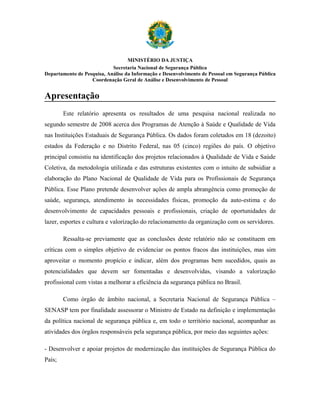 MINISTÉRIO DA JUSTIÇA
                            Secretaria Nacional de Segurança Pública
Departamento de Pesquisa, Análise da Informação e Desenvolvimento de Pessoal em Segurança Pública
                   Coordenação Geral de Análise e Desenvolvimento de Pessoal


Apresentação
        Este relatório apresenta os resultados de uma pesquisa nacional realizada no
segundo semestre de 2008 acerca dos Programas de Atenção à Saúde e Qualidade de Vida
nas Instituições Estaduais de Segurança Pública. Os dados foram coletados em 18 (dezoito)
estados da Federação e no Distrito Federal, nas 05 (cinco) regiões do país. O objetivo
principal consistiu na identificação dos projetos relacionados à Qualidade de Vida e Saúde
Coletiva, da metodologia utilizada e das estruturas existentes com o intuito de subsidiar a
elaboração do Plano Nacional de Qualidade de Vida para os Profissionais de Segurança
Pública. Esse Plano pretende desenvolver ações de ampla abrangência como promoção de
saúde, segurança, atendimento às necessidades físicas, promoção da auto-estima e do
desenvolvimento de capacidades pessoais e profissionais, criação de oportunidades de
lazer, esportes e cultura e valorização do relacionamento da organização com os servidores.

        Ressalta-se previamente que as conclusões deste relatório não se constituem em
críticas com o simples objetivo de evidenciar os pontos fracos das instituições, mas sim
aproveitar o momento propício e indicar, além dos programas bem sucedidos, quais as
potencialidades que devem ser fomentadas e desenvolvidas, visando a valorização
profissional com vistas a melhorar a eficiência da segurança pública no Brasil.

        Como órgão de âmbito nacional, a Secretaria Nacional de Segurança Pública –
SENASP tem por finalidade assessorar o Ministro de Estado na definição e implementação
da política nacional de segurança pública e, em todo o território nacional, acompanhar as
atividades dos órgãos responsáveis pela segurança pública, por meio das seguintes ações:

- Desenvolver e apoiar projetos de modernização das instituições de Segurança Pública do
País;
 