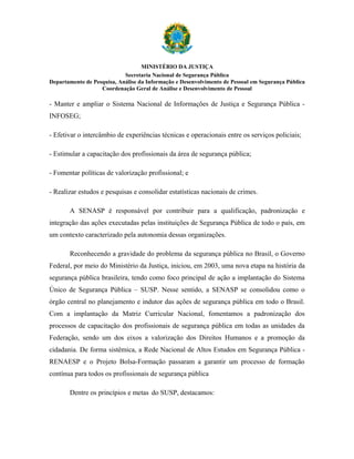 MINISTÉRIO DA JUSTIÇA
                            Secretaria Nacional de Segurança Pública
Departamento de Pesquisa, Análise da Informação e Desenvolvimento de Pessoal em Segurança Pública
                   Coordenação Geral de Análise e Desenvolvimento de Pessoal

- Manter e ampliar o Sistema Nacional de Informações de Justiça e Segurança Pública -
INFOSEG;

- Efetivar o intercâmbio de experiências técnicas e operacionais entre os serviços policiais;

- Estimular a capacitação dos profissionais da área de segurança pública;

- Fomentar políticas de valorização profissional; e

- Realizar estudos e pesquisas e consolidar estatísticas nacionais de crimes.

       A SENASP é responsável por contribuir para a qualificação, padronização e
integração das ações executadas pelas instituições de Segurança Pública de todo o país, em
um contexto caracterizado pela autonomia dessas organizações.

       Reconhecendo a gravidade do problema da segurança pública no Brasil, o Governo
Federal, por meio do Ministério da Justiça, iniciou, em 2003, uma nova etapa na história da
segurança pública brasileira, tendo como foco principal de ação a implantação do Sistema
Único de Segurança Pública – SUSP. Nesse sentido, a SENASP se consolidou como o
órgão central no planejamento e indutor das ações de segurança pública em todo o Brasil.
Com a implantação da Matriz Curricular Nacional, fomentamos a padronização dos
processos de capacitação dos profissionais de segurança pública em todas as unidades da
Federação, sendo um dos eixos a valorização dos Direitos Humanos e a promoção da
cidadania. De forma sistêmica, a Rede Nacional de Altos Estudos em Segurança Pública -
RENAESP e o Projeto Bolsa-Formação passaram a garantir um processo de formação
contínua para todos os profissionais de segurança pública

       Dentre os princípios e metas do SUSP, destacamos:
 