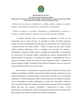 MINISTÉRIO DA JUSTIÇA
                            Secretaria Nacional de Segurança Pública
Departamento de Pesquisa, Análise da Informação e Desenvolvimento de Pessoal em Segurança Pública
                   Coordenação Geral de Análise e Desenvolvimento de Pessoal

- Policiais são seres humanos, trabalhadores e cidadãos, titulares, portanto, dos direitos
humanos e dos benefícios constitucionais correspondentes às suas funções;

- Valorizar as polícias e os policiais, reformando-as e requalificando-os, levando-os a
recuperar a confiança popular e reduzindo o risco de vida a que estão submetidos.

       A Pesquisa Nacional sobre os Programas de Qualidade de Vida, um dos
instrumentos para se atingir tal meta, foi concebida no âmbito do Projeto Segurança
Cidadã, uma parceria do Ministério da Justiça, por meio da SENASP, com o Programa para
o Desenvolvimento das Nações Unidas – PNUD. O projeto tem por metas formular
políticas públicas, implementar ações e estratégias para prevenção da violência e
criminalidade, e garantir a inclusão social e a igualdade de oportunidades. A disseminação
do conhecimento em segurança cidadã, a capacitação dos agentes implementadores das
políticas públicas de segurança e a prevenção da violência e criminalidade por meio do
resgate da cidadania, também são metas do Projeto Segurança Cidadã. A finalidade do
Projeto Segurança Cidadã é consolidar, de forma efetiva e duradoura, esse novo conceito de
segurança pública no Brasil e na América Latina.

       Nesse contexto, os profissionais de segurança pública deixariam de praticar ações
isoladas que identificam o cidadão como potencial inimigo, passando a admitir que, em um
ambiente democrático, a segurança pública só pode operar articulada com as comunidades
organizadas. O sentido da segurança cidadã se traduz pela parceria dos órgãos de segurança
com as comunidades na análise, planejamento e controle das intervenções. Atribui-se,
assim, um papel fundamental à cidadania no funcionamento das organizações de segurança
pública que deve estar presente, controlando o cumprimento de metas, a lisura
administrativa e, principalmente, a justiça na aplicação das medidas punitivas contra atos de
abuso de poder e de violência cometidos por servidores da segurança.
 