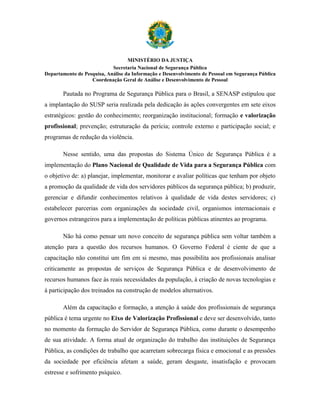 MINISTÉRIO DA JUSTIÇA
                            Secretaria Nacional de Segurança Pública
Departamento de Pesquisa, Análise da Informação e Desenvolvimento de Pessoal em Segurança Pública
                   Coordenação Geral de Análise e Desenvolvimento de Pessoal

       Pautada no Programa de Segurança Pública para o Brasil, a SENASP estipulou que
a implantação do SUSP seria realizada pela dedicação às ações convergentes em sete eixos
estratégicos: gestão do conhecimento; reorganização institucional; formação e valorização
profissional; prevenção; estruturação da perícia; controle externo e participação social; e
programas de redução da violência.

       Nesse sentido, uma das propostas do Sistema Único de Segurança Pública é a
implementação do Plano Nacional de Qualidade de Vida para a Segurança Pública com
o objetivo de: a) planejar, implementar, monitorar e avaliar políticas que tenham por objeto
a promoção da qualidade de vida dos servidores públicos da segurança pública; b) produzir,
gerenciar e difundir conhecimentos relativos à qualidade de vida destes servidores; c)
estabelecer parcerias com organizações da sociedade civil, organismos internacionais e
governos estrangeiros para a implementação de políticas públicas atinentes ao programa.

       Não há como pensar um novo conceito de segurança pública sem voltar também a
atenção para a questão dos recursos humanos. O Governo Federal é ciente de que a
capacitação não constitui um fim em si mesmo, mas possibilita aos profissionais analisar
criticamente as propostas de serviços de Segurança Pública e de desenvolvimento de
recursos humanos face às reais necessidades da população, à criação de novas tecnologias e
à participação dos treinados na construção de modelos alternativos.

       Além da capacitação e formação, a atenção à saúde dos profissionais de segurança
pública é tema urgente no Eixo de Valorização Profissional e deve ser desenvolvido, tanto
no momento da formação do Servidor de Segurança Pública, como durante o desempenho
de sua atividade. A forma atual de organização do trabalho das instituições de Segurança
Pública, as condições de trabalho que acarretam sobrecarga física e emocional e as pressões
da sociedade por eficiência afetam a saúde, geram desgaste, insatisfação e provocam
estresse e sofrimento psíquico.
 