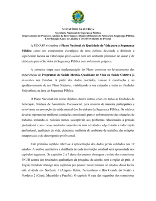 MINISTÉRIO DA JUSTIÇA
                            Secretaria Nacional de Segurança Pública
Departamento de Pesquisa, Análise da Informação e Desenvolvimento de Pessoal em Segurança Pública
                   Coordenação Geral de Análise e Desenvolvimento de Pessoal

       A SENASP vislumbra o Plano Nacional de Qualidade de Vida para a Segurança
Pública como um componente estratégico de uma política destinada a diminuir a
significante lacuna na valorização profissional com um ambiente promotor de saúde e de
cidadania para o Servidor da Segurança Pública com sofrimento psíquico.

       A primeira etapa para implementação do Plano consistiu no levantamento das
experiências de Programas de Saúde Mental, Qualidade de Vida ou Saúde Coletiva já
existentes nos Estados. A partir dos dados coletados, visa-se à construção e ao
aperfeiçoamento de um Plano Nacional, viabilizando a sua extensão a todas as Unidades
Federativas, na área de Segurança Pública.

       O Plano Nacional tem como objetivo, dentre outros, criar, em todas as Unidades da
Federação, Núcleos de Assistência Psicossocial, para atuarem de maneira participativa e
envolvente na promoção da saúde mental dos Servidores da Segurança Pública. Os núcleos
deverão oportunizar melhores condições emocionais para o enfrentamento das situações de
trabalho, tornando-os policiais menos susceptíveis aos problemas relacionados à pressão
profissional e aos riscos constantes inerentes às suas atividades, objetivando a valorização
profissional, qualidade de vida, cidadania, melhoria do ambiente de trabalho, das relações
interpessoais e do desempenho profissional.

       Este primeiro capítulo refere-se à apresentação dos dados gerais coletados nos 19
estados. A análise qualitativa e detalhada de cada instituição estadual será apresentada nos
capítulos seguintes. Os capítulos 2 a 7 deste documento abrangem o relato dos consultores
PNUD acerca dos resultados qualitativos da pesquisa, de acordo com a região do país. A
Região Nordeste abrange dois capítulos por possuir maior número de estados, dessa forma
está dividida em Nordeste 1 (Alagoas Bahia, Pernambuco e Rio Grande do Norte) e
Nordeste 2 (Ceará, Maranhão e Paraíba). O capítulo 8 trata das sugestões dos consultores
 