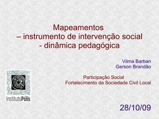 Mapeamentos
– instrumento de intervenção social
       - dinâmica pedagógica
                                     Vilma Barban
                                   Gerson Brandão

                      Participação Social
             Fortalecimento da Sociedade Civil Local




                                     28/10/09
 