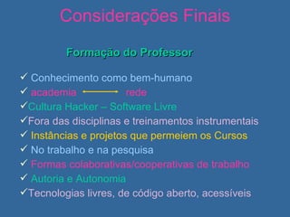 Considerações Finais Formação do Professor Conhecimento como bem-humano academia  rede Cultura Hacker – Software Livre Fora das disciplinas e treinamentos instrumentais   Instâncias e projetos que permeiem os Cursos No trabalho e na pesquisa Formas colaborativas/cooperativas de trabalho Autoria e Autonomia   Tecnologias livres, de código aberto, acessíveis 
