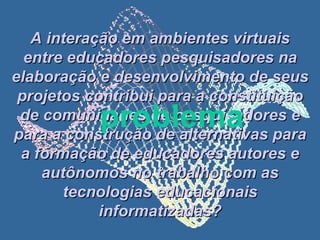 A interação em ambientes virtuais entre educadores pesquisadores na elaboração e desenvolvimento de seus projetos contribui para a constituição de comunidades de pesquisadores e para a construção de alternativas para a formação de educadores autores e autônomos no trabalho com as tecnologias educacionais informatizadas? problema 