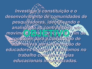 Investigar a constituição e o desenvolvimento de comunidades de pesquisadores, identificando e analisando as contradições em movimento neste processo, a fim de contribuir para a construção de alternativas para a formação de educadores autores e autônomos no trabalho com tecnologias educacionais informatizadas.   OBJETIVO 