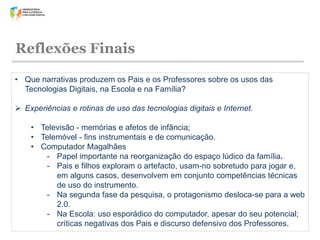 Reflexões Finais
• Que narrativas produzem os Pais e os Professores sobre os usos das
Tecnologias Digitais, na Escola e na Família?
 Experiências e rotinas de uso das tecnologias digitais e Internet.

• Televisão - memórias e afetos de infância;
• Telemóvel - fins instrumentais e de comunicação.
• Computador Magalhães
- Papel importante na reorganização do espaço lúdico da família.
- Pais e filhos exploram o artefacto, usam-no sobretudo para jogar e,
em alguns casos, desenvolvem em conjunto competências técnicas
de uso do instrumento.
- Na segunda fase da pesquisa, o protagonismo desloca-se para a web
2.0.
- Na Escola: uso esporádico do computador, apesar do seu potencial;
críticas negativas dos Pais e discurso defensivo dos Professores.

 
