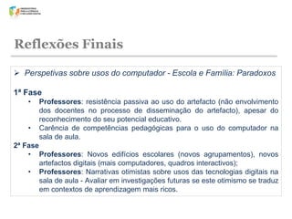 Reflexões Finais
 Perspetivas sobre usos do computador - Escola e Família: Paradoxos
1ª Fase
•
•

Professores: resistência passiva ao uso do artefacto (não envolvimento
dos docentes no processo de disseminação do artefacto), apesar do
reconhecimento do seu potencial educativo.
Carência de competências pedagógicas para o uso do computador na
sala de aula.

2ª Fase
• Professores: Novos edifícios escolares (novos agrupamentos), novos
artefactos digitais (mais computadores, quadros interactivos);
• Professores: Narrativas otimistas sobre usos das tecnologias digitais na
sala de aula - Avaliar em investigações futuras se este otimismo se traduz
em contextos de aprendizagem mais ricos.

 