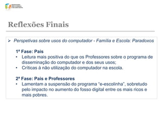 Reflexões Finais
 Perspetivas sobre usos do computador - Família e Escola: Paradoxos
1ª Fase: Pais
• Leitura mais positiva do que os Professores sobre o programa de
disseminação do computador e dos seus usos;
• Críticas à não utilização do computador na escola.
2ª Fase: Pais e Professores
• Lamentam a suspensão do programa “e-escolinha”, sobretudo
pelo impacto no aumento do fosso digital entre os mais ricos e
mais pobres.

 