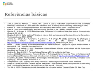 Referências básicas
•
•
•
•
•
•
•
•
•
•
•

•
•
•

Aires, L..; Dias, P.; Azevedo, J.; Rebollo, M.A.; García, R. (2014). “Education, Digital Inclusion and Sustainable
eLearning Communities” In Caeiro, Leal-Filho & Azeiteiro (eds), E-learning and Sustainability. Peter Lang (no prelo).
Bakhtin, M. (1981).The dialogical imagination. Four essays by M.M. Bakhtin, Austin: University of Texas.
Cole, M. (1996). Cultural Psychology. A once and future discipline. U.S.A.: Harvard University Press.
Hargittai, E. & Hinnant, A. (2008). Digital Inequality: Differences in Young Adults’ Use of the Internet. Communication
Research, 35: 602–21.
Hargittai, E. (2010). Digital Na(t)ives? Variation in Internet Skills and Uses among Members of the «Net Generation».
Sociological Inquiry, 80 (1), 92-113.
Jenkins, H. ; Clinton, K. ; Purushotma, R. ; Robison, A. & Weigel, M. (2006). Confronting the Challenges of
Participatory
Culture:
Media
Education
for
the
21st
Century.
Available
at:
http://www.newmedialiteracies.org/files/working/NMLWhitePaper.pdf; Retrieved July 14, 2010.
Lemke, J. (2004). “Learning Across Multiple Places and their Chronotopes”, Symposium: Spaces and Boundaries of
Learning (M. Cole, Organizer). San Diego: AERA.
Livingstone, S., &; Helsper, E. (2007). Gradations in digital inclusion: Children, young people, and the digital divide.
New Media and Society, 9, 671–696.
Scribner, S.; Cole, M. (1981). The psychology of literacy. USA: Harvard University Press.
Seale, J. (2009) Digital. Inclusion: a Research Briefing by Technology Enhanced Learning. Phase of the Teaching and.
Learning Research Programme. University of Southampton. Available at: http://www.tlrp.org/docs/DigitalInclusion.pdf
Silverstone, R. (2009). “Domesticando a domesticação. Reflexões sobre a vida de um conceito”, in Anabela Sousa
Lopes (Org.) Revista Media & Jornalismo nº 16.
Smagorinsky, P.(2011). Vygotsky and Literacy Research. A Methodological Framework. Sense Publishers.
Street, B. V. (2004).Academic Literacies and the 'New Orders': Implications for research and practice in student writing
in HE‘. Learning and Teaching in the Social Sciences 2004 Volume 1:1 pp 9-32.
Van Dijk, J. (2005). The deepening divide: inequality in the information society. Thousand Oaks, CA: Sage Pub.

 