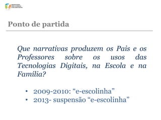 Ponto de partida
Que narrativas produzem os Pais e os
Professores sobre os usos das
Tecnologias Digitais, na Escola e na
Família?
• 2009-2010: “e-escolinha”
• 2013- suspensão “e-escolinha”

 