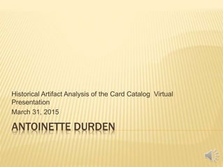 ANTOINETTE DURDEN
Historical Artifact Analysis of the Card Catalog Virtual
Presentation
March 31, 2015
 