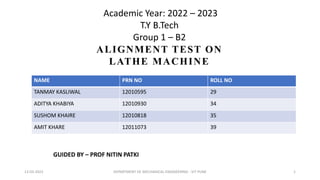 Academic Year: 2022 – 2023
T.Y B.Tech
Group 1 – B2
ALIGNMENT TEST ON
LATHE MACHINE
NAME PRN NO ROLL NO
TANMAY KASLIWAL 12010595 29
ADITYA KHABIYA 12010930 34
SUSHOM KHAIRE 12010818 35
AMIT KHARE 12011073 39
GUIDED BY – PROF NITIN PATKI
13-03-2023 DEPARTMENT OF MECHANICAL ENGINEERING - VIT PUNE 1
 